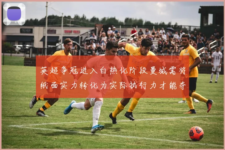 英超争冠进入白热化阶段曼城需将纸面实力转化为实际执行力才能夺冠