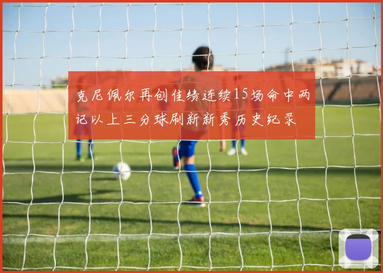 克尼佩尔再创佳绩连续15场命中两记以上三分球刷新新秀历史纪录
