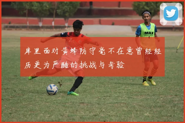 库里面对黄蜂防守毫不在意曾经经历更为严酷的挑战与考验