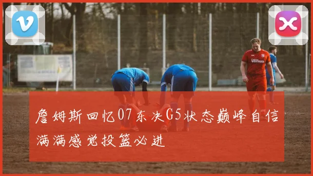 詹姆斯回忆07东决G5状态巅峰自信满满感觉投篮必进