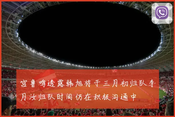 宫鲁鸣透露韩旭将于三月初归队李月汝归队时间仍在积极沟通中