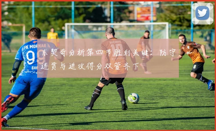 东契奇分析第四节胜利关键：防守连贯与进攻得分双管齐下