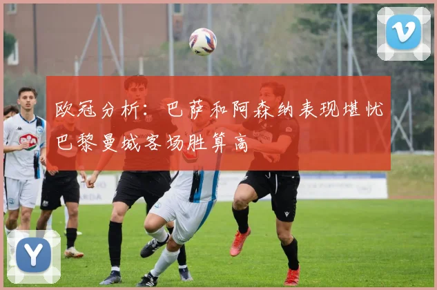 欧冠分析：巴萨和阿森纳表现堪忧巴黎曼城客场胜算高