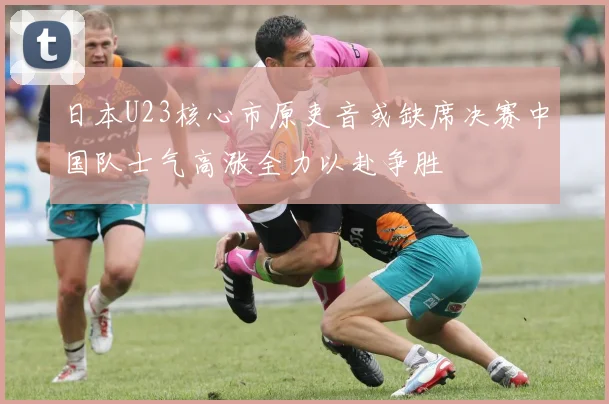 日本U23核心市原吏音或缺席决赛中国队士气高涨全力以赴争胜