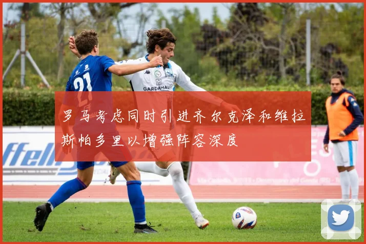 罗马考虑同时引进齐尔克泽和维拉斯帕多里以增强阵容深度