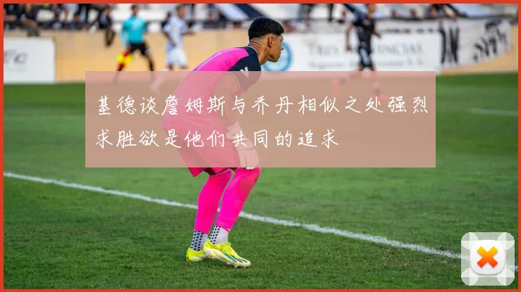 基德谈詹姆斯与乔丹相似之处强烈求胜欲是他们共同的追求