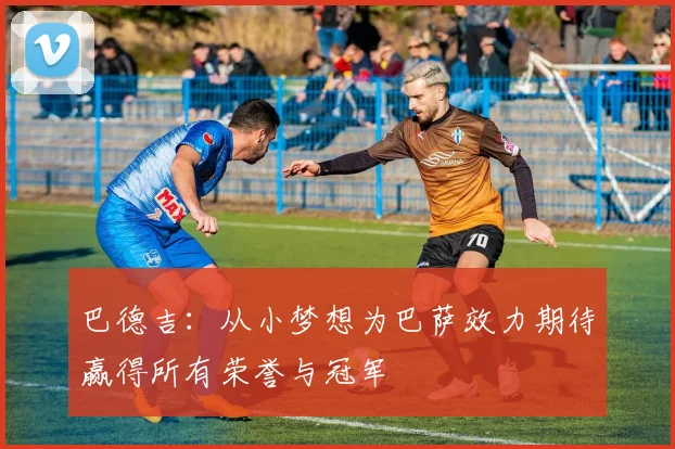 巴德吉：从小梦想为巴萨效力期待赢得所有荣誉与冠军