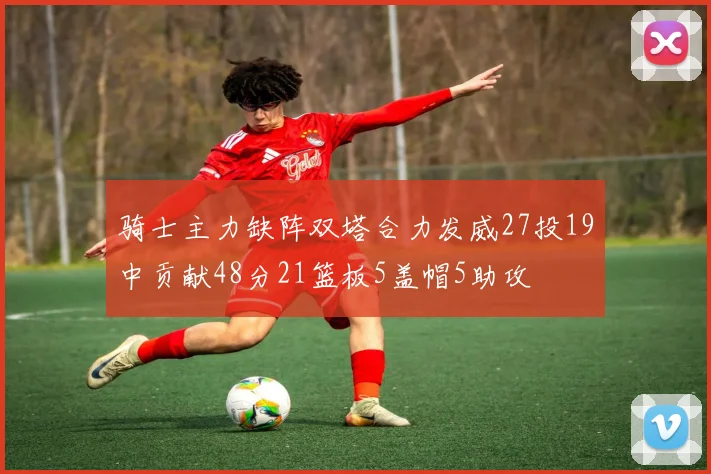 骑士主力缺阵双塔合力发威27投19中贡献48分21篮板5盖帽5助攻