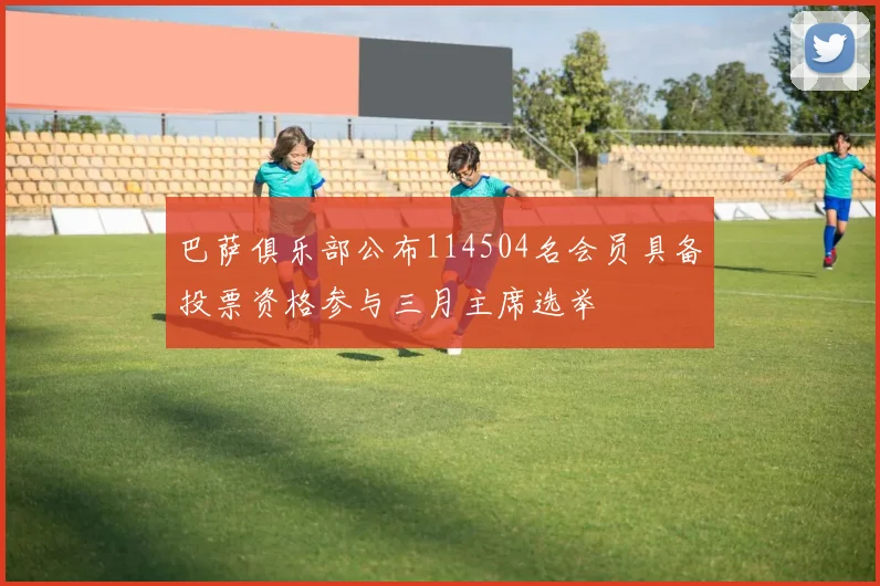 巴萨俱乐部公布114504名会员具备投票资格参与三月主席选举