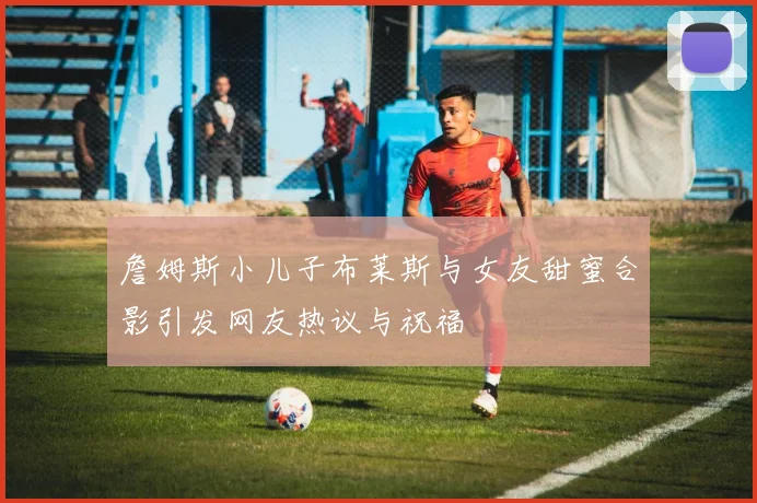 詹姆斯小儿子布莱斯与女友甜蜜合影引发网友热议与祝福